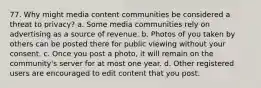 77. Why might media content communities be considered a threat to privacy? a. Some media communities rely on advertising as a source of revenue. b. Photos of you taken by others can be posted there for public viewing without your consent. c. Once you post a photo, it will remain on the community's server for at most one year. d. Other registered users are encouraged to edit content that you post.