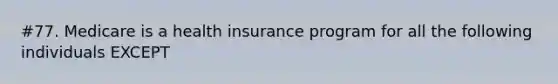 #77. Medicare is a health insurance program for all the following individuals EXCEPT