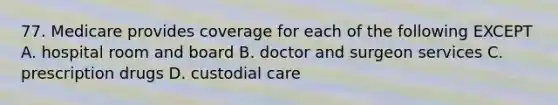 77. Medicare provides coverage for each of the following EXCEPT A. hospital room and board B. doctor and surgeon services C. prescription drugs D. custodial care