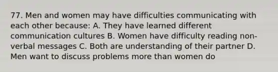 77. Men and women may have difficulties communicating with each other because: A. They have learned different communication cultures B. Women have difficulty reading non-verbal messages C. Both are understanding of their partner D. Men want to discuss problems more than women do