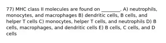 77) MHC class II molecules are found on ________. A) neutrophils, monocytes, and macrophages B) dendritic cells, B cells, and helper T cells C) monocytes, helper T cells, and neutrophils D) B cells, macrophages, and dendritic cells E) B cells, C cells, and D cells