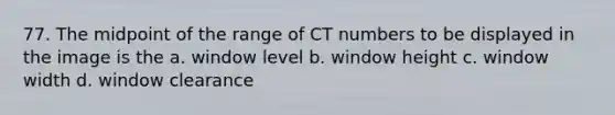 77. The midpoint of the range of CT numbers to be displayed in the image is the a. window level b. window height c. window width d. window clearance