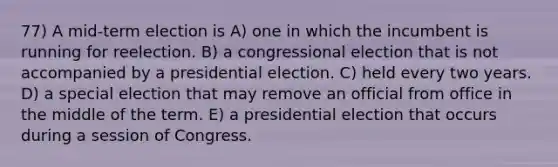 77) A mid-term election is A) one in which the incumbent is running for reelection. B) a congressional election that is not accompanied by a presidential election. C) held every two years. D) a special election that may remove an official from office in the middle of the term. E) a presidential election that occurs during a session of Congress.