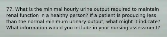 77. What is the minimal hourly urine output required to maintain renal function in a healthy person? If a patient is producing less than the normal minimum urinary output, what might it indicate? What information would you include in your nursing assessment?