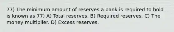 77) The minimum amount of reserves a bank is required to hold is known as 77) A) Total reserves. B) Required reserves. C) The money multiplier. D) Excess reserves.