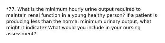 *77. What is the minimum hourly urine output required to maintain renal function in a young healthy person? If a patient is producing less than the normal minimum urinary output, what might it indicate? What would you include in your nursing assessment?