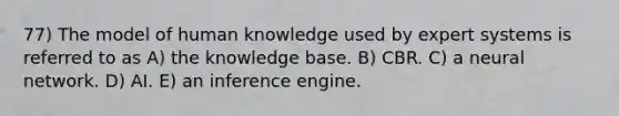 77) The model of human knowledge used by expert systems is referred to as A) the knowledge base. B) CBR. C) a neural network. D) AI. E) an inference engine.