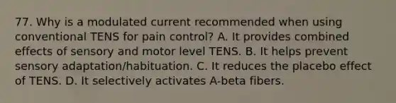 77. Why is a modulated current recommended when using conventional TENS for pain control? A. It provides combined effects of sensory and motor level TENS. B. It helps prevent sensory adaptation/habituation. C. It reduces the placebo effect of TENS. D. It selectively activates A-beta fibers.