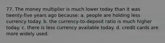 77. The money multiplier is much lower today than it was twenty-five years ago because: a. people are holding less currency today. b. the currency-to-deposit ratio is much higher today. c. there is less currency available today. d. credit cards are more widely used.