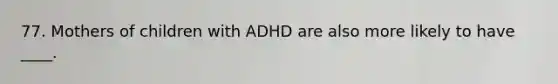 77. Mothers of children with ADHD are also more likely to have ____.