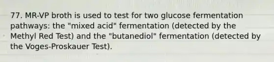 77. MR-VP broth is used to test for two glucose fermentation pathways: the "mixed acid" fermentation (detected by the Methyl Red Test) and the "butanediol" fermentation (detected by the Voges-Proskauer Test).