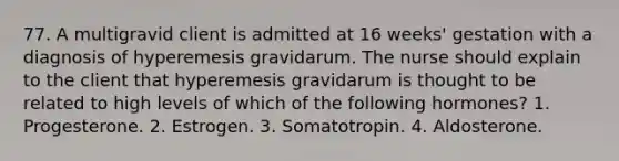 77. A multigravid client is admitted at 16 weeks' gestation with a diagnosis of hyperemesis gravidarum. The nurse should explain to the client that hyperemesis gravidarum is thought to be related to high levels of which of the following hormones? 1. Progesterone. 2. Estrogen. 3. Somatotropin. 4. Aldosterone.