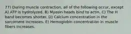 77) During muscle contraction, all of the following occur, except A) ATP is hydrolyzed. B) Myosin heads bind to actin. C) The H band becomes shorter. D) Calcium concentration in the sarcomere increases. E) Hemoglobin concentration in muscle fibers increases.