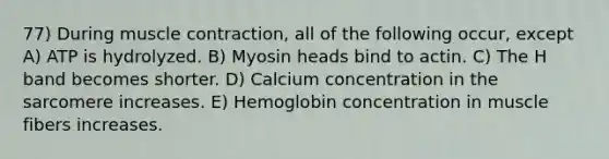 77) During muscle contraction, all of the following occur, except A) ATP is hydrolyzed. B) Myosin heads bind to actin. C) The H band becomes shorter. D) Calcium concentration in the sarcomere increases. E) Hemoglobin concentration in muscle fibers increases.