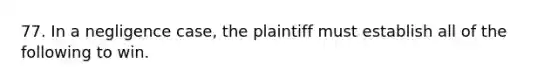 77. In a negligence case, the plaintiff must establish all of the following to win.