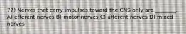 77) Nerves that carry impulses toward the CNS only are ________. A) efferent nerves B) motor nerves C) afferent nerves D) mixed nerves