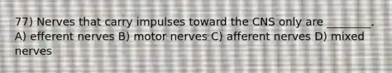 77) Nerves that carry impulses toward the CNS only are ________. A) efferent nerves B) motor nerves C) afferent nerves D) mixed nerves