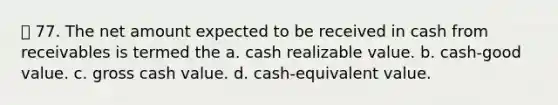 77. The net amount expected to be received in cash from receivables is termed the a. cash realizable value. b. cash-good value. c. gross cash value. d. cash-equivalent value.