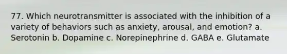 77. Which neurotransmitter is associated with the inhibition of a variety of behaviors such as anxiety, arousal, and emotion? a. Serotonin b. Dopamine c. Norepinephrine d. GABA e. Glutamate