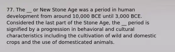 77. The __ or New Stone Age was a period in human development from around 10,000 BCE until 3,000 BCE. Considered the last part of the Stone Age, the __ period is signified by a progression in behavioral and cultural characteristics including the cultivation of wild and domestic crops and the use of domesticated animals.