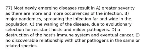 77) Most newly emerging diseases result in A) greater severity as there are more and more occurrences of the infection. B) major pandemics, spreading the infection far and wide in the population. C) the waning of the disease, due to evolutionary selection for resistant hosts and milder pathogens. D) a destruction of the host's immune system and eventual cancer. E) no discoverable relationship with other pathogens in the same or related species.