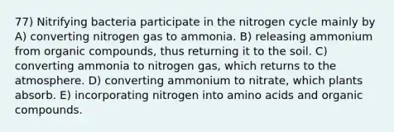 77) Nitrifying bacteria participate in the nitrogen cycle mainly by A) converting nitrogen gas to ammonia. B) releasing ammonium from organic compounds, thus returning it to the soil. C) converting ammonia to nitrogen gas, which returns to the atmosphere. D) converting ammonium to nitrate, which plants absorb. E) incorporating nitrogen into amino acids and organic compounds.