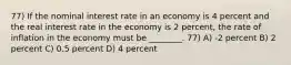 77) If the nominal interest rate in an economy is 4 percent and the real interest rate in the economy is 2 percent, the rate of inflation in the economy must be ________. 77) A) -2 percent B) 2 percent C) 0.5 percent D) 4 percent