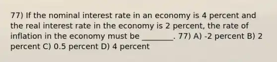 77) If the nominal interest rate in an economy is 4 percent and the real interest rate in the economy is 2 percent, the rate of inflation in the economy must be ________. 77) A) -2 percent B) 2 percent C) 0.5 percent D) 4 percent