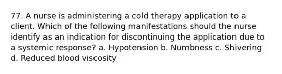 77. A nurse is administering a cold therapy application to a client. Which of the following manifestations should the nurse identify as an indication for discontinuing the application due to a systemic response? a. Hypotension b. Numbness c. Shivering d. Reduced blood viscosity