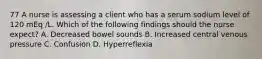 77 A nurse is assessing a client who has a serum sodium level of 120 mEq /L. Which of the following findings should the nurse expect? A. Decreased bowel sounds B. Increased central venous pressure C. Confusion D. Hyperreflexia