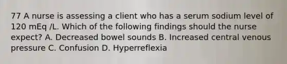 77 A nurse is assessing a client who has a serum sodium level of 120 mEq /L. Which of the following findings should the nurse expect? A. Decreased bowel sounds B. Increased central venous pressure C. Confusion D. Hyperreflexia