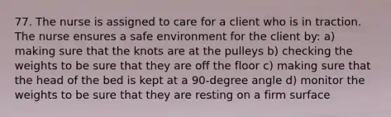 77. The nurse is assigned to care for a client who is in traction. The nurse ensures a safe environment for the client by: a) making sure that the knots are at the pulleys b) checking the weights to be sure that they are off the floor c) making sure that the head of the bed is kept at a 90-degree angle d) monitor the weights to be sure that they are resting on a firm surface
