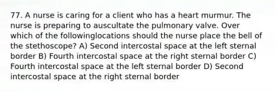 77. A nurse is caring for a client who has a heart murmur. The nurse is preparing to auscultate the pulmonary valve. Over which of the followinglocations should the nurse place the bell of the stethoscope? A) Second intercostal space at the left sternal border B) Fourth intercostal space at the right sternal border C) Fourth intercostal space at the left sternal border D) Second intercostal space at the right sternal border