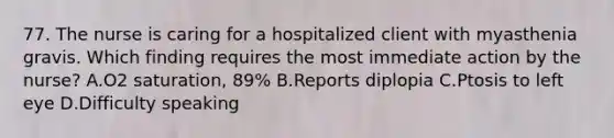 77. The nurse is caring for a hospitalized client with myasthenia gravis. Which finding requires the most immediate action by the nurse? A.O2 saturation, 89% B.Reports diplopia C.Ptosis to left eye D.Difficulty speaking