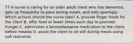 77 A nurse is caring for an older adult client who has dementia, gets up frequently to pace during meals, and eats sparingly. Which actions should the nurse take? A. provide finger foods for the client B. offer food at fewer times each day to promote hunger C. administer a benzodiazepine medication to the client before mealas D. assist the client to sit still during meals using soft restraints