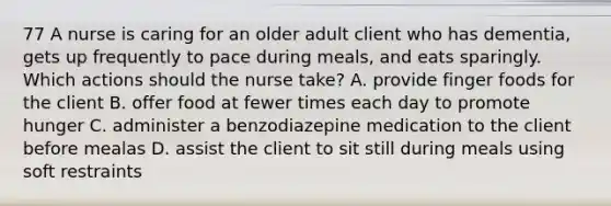 77 A nurse is caring for an older adult client who has dementia, gets up frequently to pace during meals, and eats sparingly. Which actions should the nurse take? A. provide finger foods for the client B. offer food at fewer times each day to promote hunger C. administer a benzodiazepine medication to the client before mealas D. assist the client to sit still during meals using soft restraints