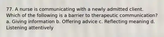 77. A nurse is communicating with a newly admitted client. Which of the following is a barrier to therapeutic communication? a. Giving information b. Offering advice c. Reflecting meaning d. Listening attentively