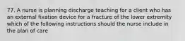 77. A nurse is planning discharge teaching for a client who has an external fixation device for a fracture of the lower extremity which of the following instructions should the nurse include in the plan of care