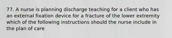 77. A nurse is planning discharge teaching for a client who has an external fixation device for a fracture of the lower extremity which of the following instructions should the nurse include in the plan of care