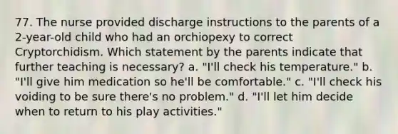 77. The nurse provided discharge instructions to the parents of a 2-year-old child who had an orchiopexy to correct Cryptorchidism. Which statement by the parents indicate that further teaching is necessary? a. "I'll check his temperature." b. "I'll give him medication so he'll be comfortable." c. "I'll check his voiding to be sure there's no problem." d. "I'll let him decide when to return to his play activities."