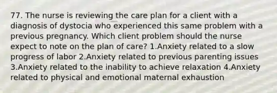 77. The nurse is reviewing the care plan for a client with a diagnosis of dystocia who experienced this same problem with a previous pregnancy. Which client problem should the nurse expect to note on the plan of care? 1.Anxiety related to a slow progress of labor 2.Anxiety related to previous parenting issues 3.Anxiety related to the inability to achieve relaxation 4.Anxiety related to physical and emotional maternal exhaustion