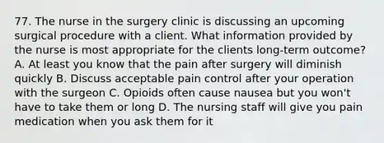 77. The nurse in the surgery clinic is discussing an upcoming surgical procedure with a client. What information provided by the nurse is most appropriate for the clients long-term outcome? A. At least you know that the pain after surgery will diminish quickly B. Discuss acceptable pain control after your operation with the surgeon C. Opioids often cause nausea but you won't have to take them or long D. The nursing staff will give you pain medication when you ask them for it