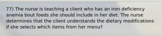 77) The nurse is teaching a client who has an iron deficiency anemia bout foods she should include in her diet. The nurse determines that the client understands the dietary modifications if she selects which items from her menu?