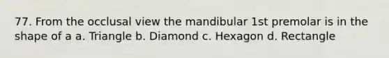 77. From the occlusal view the mandibular 1st premolar is in the shape of a a. Triangle b. Diamond c. Hexagon d. Rectangle