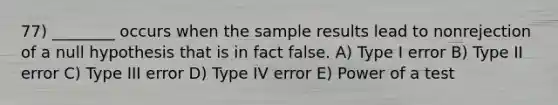 77) ________ occurs when the sample results lead to nonrejection of a null hypothesis that is in fact false. A) Type I error B) Type II error C) Type III error D) Type IV error E) Power of a test