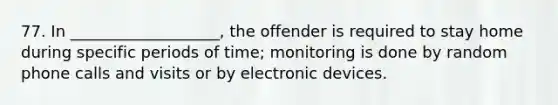 77. In ___________________, the offender is required to stay home during specific periods of time; monitoring is done by random phone calls and visits or by electronic devices.