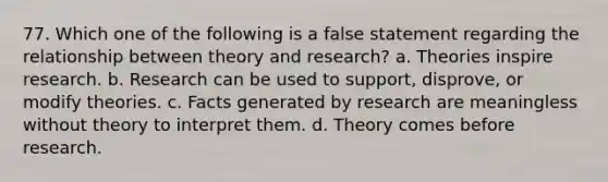 77. Which one of the following is a false statement regarding the relationship between theory and research? a. Theories inspire research. b. Research can be used to support, disprove, or modify theories. c. Facts generated by research are meaningless without theory to interpret them. d. Theory comes before research.