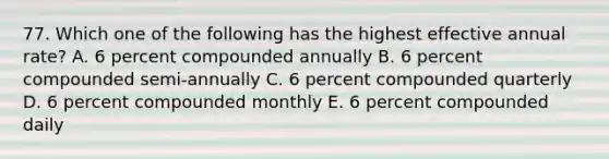 77. Which one of the following has the highest effective annual rate? A. 6 percent compounded annually B. 6 percent compounded semi-annually C. 6 percent compounded quarterly D. 6 percent compounded monthly E. 6 percent compounded daily