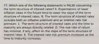 77. Which one of the following statements is FALSE concerning the term structure of interest rates? A. Expectations of lower inflation rates in the future tend to lower the slope of the term structure of interest rates. B. The term structure of interest rates includes both an inflation premium and an interest rate risk premium. C. The term structure of interest rates and the time to maturity are always directly related. D. The real rate of return has minimal, if any, affect on the slope of the term structure of interest rates. E. The interest rate risk premium increases as the time to maturity increases.