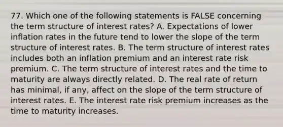 77. Which one of the following statements is FALSE concerning the term structure of interest rates? A. Expectations of lower inflation rates in the future tend to lower the slope of the term structure of interest rates. B. The term structure of interest rates includes both an inflation premium and an interest rate risk premium. C. The term structure of interest rates and the time to maturity are always directly related. D. The real rate of return has minimal, if any, affect on the slope of the term structure of interest rates. E. The interest rate risk premium increases as the time to maturity increases.